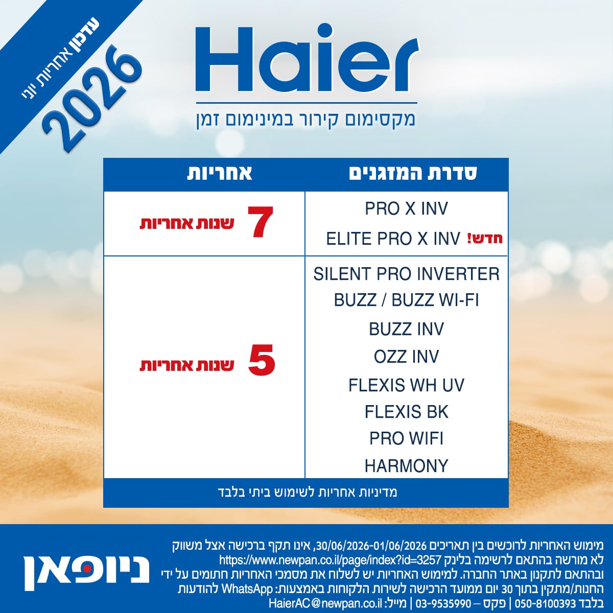 עדכון אחריות HAIER יוני 2026: סדרות מזגנים המזכות ב-7 שנות אחריות: PRO X INV, ELITE PRO X INV. סדרות מזגנים המזכות ב-5 שנות אחריות: SILENT PRO INV, BUZZ/BUZZ WI-FI, BUZZ INV, OZZ INV, FLEXIS WH UV, FLEXIS BK, PRO WIFI, HARMONY. מוש אחריות האייר, לרוכשים בין התאריכים 1.6-30.6.2026. איזו תקף ברכישה אצל משווק לא מורשה, בהתאם לרשימה באתר ניופאן. למימוש אחריות - יש לשלוח את מסמכי האחריות חתומים על ידי החנות/מתקין בתוך 30 יום ממועד הרכישה לשירות הלקוחות, באמצעות ווטסאפ 050-8100393, או מייל: HaierAC@newpan.co.il
